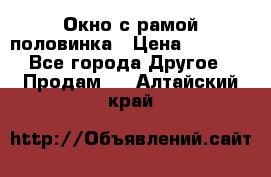 Окно с рамой половинка › Цена ­ 4 000 - Все города Другое » Продам   . Алтайский край